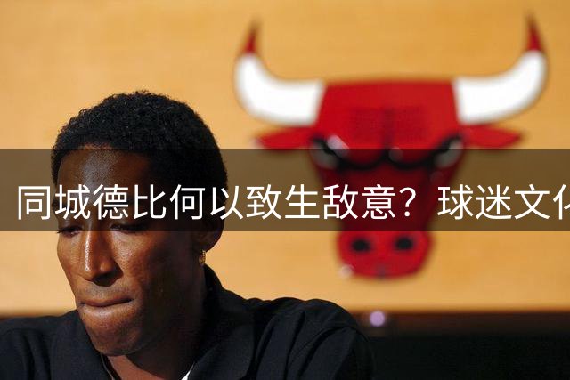 同城德比何以致生敌意？球迷文化需回归理性