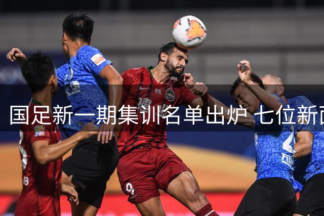 国足新一期集训名单出炉 七位新面孔加入年轻化阵容