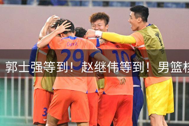 郭士强等到！赵继伟等到！男篮核心官宣，正式回归，最大短板解决